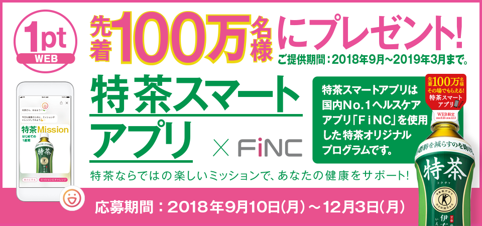 先着100万名様にプレゼント！ 特茶スマートアプリ×FiNC ご提供期間：2018年9月～2019年3月まで。 特茶ならではの楽しいミッションで、あなたの健康をサポート！ 応募期間：2018年9月10日（月）-12月3日（月）